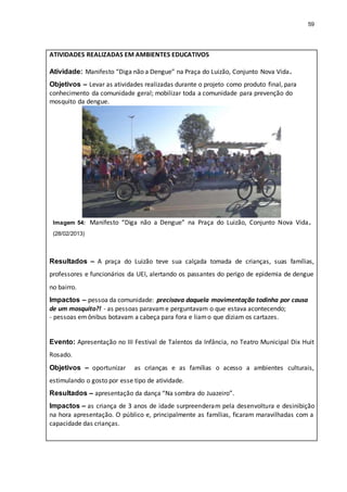 59
ATIVIDADES REALIZADAS EM AMBIENTES EDUCATIVOS
Atividade: Manifesto “Diga não a Dengue” na Praça do Luizão, Conjunto Nova Vida.
Objetivos – Levar as atividades realizadas durante o projeto como produto final, para
conhecimento da comunidade geral; mobilizar toda a comunidade para prevenção do
mosquito da dengue.
Imagem 54: Manifesto “Diga não a Dengue” na Praça do Luizão, Conjunto Nova Vida.
(28/02/2013)
Resultados – A praça do Luizão teve sua calçada tomada de crianças, suas famílias,
professores e funcionários da UEI, alertando os passantes do perigo de epidemia de dengue
no bairro.
Impactos – pessoa da comunidade: precisava daquela movimentação todinha por causa
de um mosquito?! - as pessoas paravame perguntavam o que estava acontecendo;
- pessoas emônibus botavam a cabeça para fora e liamo que diziam os cartazes.
Evento: Apresentação no III Festival de Talentos da Infância, no Teatro Municipal Dix Huit
Rosado.
Objetivos – oportunizar as crianças e as famílias o acesso a ambientes culturais,
estimulando o gosto por esse tipo de atividade.
Resultados – apresentação da dança “Na sombra do Juazeiro”.
Impactos – as criança de 3 anos de idade surpreenderam pela desenvoltura e desinibição
na hora apresentação. O público e, principalmente as famílias, ficaram maravilhadas com a
capacidade das crianças.
 