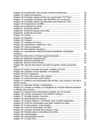 Imagem 44: Envolvimento das crianças e demais professoras.......................... 38
Imagem 45: Muitas brincadeiras. ....................................................................... 38
Imagem 46: Produção coletiva de tela com a brincadeira “Pé Pintor”................ 38
Imagem 47: Simulação de trânsito pelo GETRAN com as crianças................... 39
Imagem 48: Produção coletiva de recipientes para selecionar o lixo.................. 40
Imagem 49: Envolvimento da SRM..................................................................... 41
Imagem 50: Confecção de cartaz........................................................................ 41
Imagem51: Produção artística............................................................................. 41
Imagem52: Pintura de tampas para cartaz. ....................................................... 41
Imagem53: Confecção de cartaz. ...................................................................... 41
Imagem 54: Pintura. ........................................................................................... 42
Imagem 55: Desenho.......................................................................................... 42
Imagem 56: Colagem.......................................................................................... 42
Imagem 57: Cartazes com tema......................................................................... 42
Imagem 58: Aprendendo a selecionar o lixo....................................................... 43
Imagem 59: Outras produções............................................................................ 43
Imagem 60: Brincadeiras educativas.................................................................. 43
Imagem 61: Aproveitando material reciclável trabalhando alimentação
saudável .............................................................................................................. 44
Imagem 62: Brincando com bola de papel amassado........................................ 44
Imagem 63: Bilboquê de garrafas PET............................................................... 44
Imagem64: Boliche de garrafas PET.................................................................. 44
Imagem65: Dado de Caixa Cúbica................................................................ 44
Imagem 66: Jogo de dois toques com pote de iogurte e tampa de garrafa
PET...................................................................................................................... 44
Imagem 67: Sapos com potes de iogurte e retalhos de EVA............................. 45
Imagem 68: Cartazes do Eixo Natureza e Sociedade........................................ 45
Imagem 69: Eixo Linguagem.............................................................................. 45
Imagem 70: Eixo Artes visuais: fazer artístico.................................................... 45
Imagem 71: Leitura de livros sobre valores........................................................ 46
Imagem 72: Palestra com participação das famílias, das crianças e de toda a
equipe da UEI...................................................................................................... 47
Imagem 73: Interação famílias x palestrantes.................................................... 47
Imagem 74: Durante a palestra, as estagiárias de nutrição realizava pesagem
e medição das crianças............................................. ......................................... 47
Imagem 75: Palestra sobre alimentação saudável com as crianças................... 48
Imagem 76: Criança conversando com Antonio Francisco................................ 48
Imagem 77: Emoção durante o encontro............................................................ 48
Imagem 78: Dramatização de música................................................................. 49
Imagem 79: Criança rezando o “Pai Nosso” para o público expectador............. 49
Imagem 80: A UEI foi ornamentada para fazer surpresa às mães..................... 50
Imagem 81: As demonstram muita emoção........................................................ 50
Imagem 82: Coral em homenagem às mães...................................................... 51
Imagem 83: Crianças correndo para abraçar a mãe.......................................... 51
Imagem 84: Palestra sobre a importância da família.......................................... 51
Imagem 85: Ornamentação................................................................................. 52
Imagem 86: Apresentações juninas.................................................................... 52
Imagem 87: A canoa virou................................................................................... 53
 
