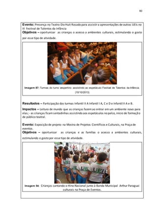 60
Evento: Presença no Teatro Dix Huit Rosado para assistir a apresentações de outras UEIs no
III Festival de Talentos da Infância
Objetivos – oportunizar as crianças o acesso a ambientes culturais, estimulando o gosto
por esse tipo de atividade.
Imagem 87: Turmas do turno vespertino assistindo ao espetáculo Festival de Talentos da Infância.
(10/10/2013)
Resultados – Participação das turmas Infantil II A Infantil I A, C e D e Infantil II A e B.
Impactos – Leitura de mundo que as crianças fazemao entrar em um ambiente novo para
elas; - as crianças ficamsentadinhas assistindo aos espetáculos no palco, início de formação
de público teatral.
Evento: Exposição de projeto na Mostra de Projetos Científicos e Culturais, na Praça de
eventos.
Objetivos – oportunizar as crianças e as famílias o acesso a ambientes culturais,
estimulando o gosto por esse tipo de atividade.
Imagem 54: Crianças cantando o Hino Nacional junto à Banda Municipal Arthur Paraguai
culturais na Praça de Eventos.
 