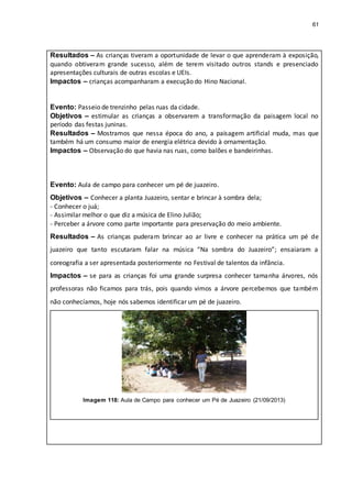 61
Resultados – As crianças tiveram a oportunidade de levar o que aprenderam à exposição,
quando obtiveram grande sucesso, além de terem visitado outros stands e presenciado
apresentações culturais de outras escolas e UEIs.
Impactos – crianças acompanharam a execução do Hino Nacional.
Evento: Passeio de trenzinho pelas ruas da cidade.
Objetivos – estimular as crianças a observarem a transformação da paisagem local no
período das festas juninas.
Resultados – Mostramos que nessa época do ano, a paisagem artificial muda, mas que
também há um consumo maior de energia elétrica devido à ornamentação.
Impactos – Observação do que havia nas ruas, como balões e bandeirinhas.
Evento: Aula de campo para conhecer um pé de juazeiro.
Objetivos – Conhecer a planta Juazeiro, sentar e brincar à sombra dela;
- Conhecer o juá;
- Assimilar melhor o que diz a música de Elino Julião;
- Perceber a árvore como parte importante para preservação do meio ambiente.
Resultados – As crianças puderam brincar ao ar livre e conhecer na prática um pé de
juazeiro que tanto escutaram falar na música “Na sombra do Juazeiro”; ensaiaram a
coreografia a ser apresentada posteriormente no Festival de talentos da infância.
Impactos – se para as crianças foi uma grande surpresa conhecer tamanha árvores, nós
professoras não ficamos para trás, pois quando vimos a árvore percebemos que também
não conhecíamos, hoje nós sabemos identificar um pé de juazeiro.
Imagem 118: Aula de Campo para conhecer um Pé de Juazeiro (21/09/2013)
 