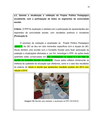 63
a.3. Garante a atualização e validação do Projeto Político Pedagógico
anualmente, com a participação de todos os segmentos da comunidade
escolar.
Critério: O PPP foi atualizado e validado com a participação de representantes dos
segmentos da comunidade escolar, com resultados positivos e inovadores
(Pontuação 5)
O processo de avaliação e atualização do Projeto Político Pedagógico
(anexo 7) da UEI se deu em dois momentos específicos com a equipe da UEI.
Houve também uma reunião com o Conselho Escolar para fazer apreciação da
avaliação e atualizações efetivadas e, por fim, homologar o PPP. As ações deste
parâmetro estão comprovadas em atas pedagógicas no anexo 8 e em Atas de
reunião do Conselho Escolar no anexo 9. Essas ações refletem diretamente na
melhoria da qualidade da educação que ofertamos, como é o caso dos resultados
do sistema de leitura e escrita que apresentou resultado positivo em 2013 com
relação a 2012.
Imagem 118: Reunião para avaliação e atualização do PPP (19/12/2013)
 