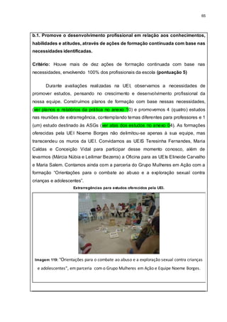 65
b.1. Promove o desenvolvimento profissional em relação aos conhecimentos,
habilidades e atitudes, através de ações de formação continuada com base nas
necessidades identificadas.
Critério: Houve mais de dez ações de formação continuada com base nas
necessidades, envolvendo 100% dos profissionais da escola (pontuação 5)
Durante avaliações realizadas na UEI, observamos a necessidades de
promover estudos, pensando no crescimento e desenvolvimento profissional da
nossa equipe. Construímos planos de formação com base nessas necessidades,
(ver planos e relatórios da prática no anexo 10) e promovemos 4 (quatro) estudos
nas reuniões de extrarregência, contemplando temas diferentes para professores e 1
(um) estudo destinado às ASGs (ver atas dos estudos no anexo 04). As formações
oferecidas pela UEI Noeme Borges não delimitou-se apenas à sua equipe, mas
transcendeu os muros da UEI. Convidamos as UEIS Teresinha Fernandes, Maria
Caldas e Conceição Vidal para participar desse momento conosco, além de
levarmos (Márcia Núbia e Leilimar Bezerra) a Oficina para as UEIs Elineide Carvalho
e Maria Salem. Contamos ainda com a parceria do Grupo Mulheres em Ação com a
formação “Orientações para o combate ao abuso e a exploração sexual contra
crianças e adolescentes”.
Extrarregências para estudos oferecidos pela UEI.
Imagem 119: “Orientações para o combate ao abuso e a exploração sexual contra crianças
e adolescentes”, em parceria com o Grupo Mulheres em Ação e Equipe Noeme Borges.
 