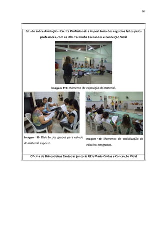 66
Estudo sobre Avaliação - Escrita Profissional: a importância dos registros feitos pelos
professores, com as UEIs Teresinha Fernandes e Conceição Vidal
Imagem 119: Momento de exposição do material.
Imagem 119: Divisão dos grupos para estudo
do material exposto.
Imagem 119: Momento de socialização do
trabalho em grupos.
Oficina de Brincadeiras Cantadas junto às UEIs Maria Caldas e Conceição Vidal
 