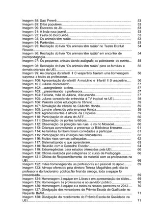 Imagem 88: Saci Pererê...................................................................................... 53
Imagem 89: Ditos populares............................................................................... 53
Imagem 90: Escravos de Jó................................................................................ 53
Imagem 91: A linda rosa juvenil.......................................................................... 53
Imagem 92: Festa do Boi Bumbá....................................................................... 53
Imagem 93: Os animais têm razão..................................................................... 53
Imagem 94: Parlendas........................................................................................ 53
Imagem 95: Recitação do livro “Os animais têm razão” no Teatro DixHuit
Rosado.................................................................................................................
54
Imagem 96: Recitação do livro “Os animais têm razão” em encontro de
psicopodagogia....................................................................................................
54
Imagem 97: Os pequenos artistas dando autógrafo ao palestrante do evento... 55
Imagem 98: Recitação do livro “Os animais têm razão” para as famílias e
demais crianças da UEI.......................................................................................
55
Imagem 99: As crianças do Infantil II C vespertino fizeram uma homenagem
surpresa a todas as professoras..........................................................................
56
Imagem 100: Apresentação do Infantill A matutino e Infantil II B vespertino..... 56
Imagem 101: Juliana discursando...................................................................... 57
Imagem 102: ...autografando a obra................................................................... 57
Imagem 103: ...presenteando a professora......................................................... 57
Imagem 104: Fabiana, mãe de Juliana, discursando.......................................... 57
Imagem 105: Juliana concedendo entrevista à TV tropical na UEI..................... 58
Imagem 106: Palestra sobre educação no trânsito............................................. 59
Imagem 107: Simulação de trânsito no Clubinho Honda.................................... 59
Imagem 108: Lanche oferecido pela empresa Honda........................................ 59
Imagem 109: Agradecimentos à atitude da Empresa........................................ 59
Imagem 110: Participação de aluna do AEE...................................................... 60
Imagem 111: Observação de pontos turísticos.................................................. 60
Imagem 112: Observação da poluição nas ruas e no rio Mossoró.................... 60
Imagem 113: Crianças aproveitando a presença da Biblioteca Itinerante.......... 61
Imagem 114: As famílias também foram convidadas a participar....................... 61
Imagem 115: Participação das crianças nas brincadeiras.................................. 62
Imagem 116: Muitos risos com as palhaçadas................................................... 62
Imagem 117: Sistematizando o que aprenderam............................................... 63
Imagem 118: Reunião com o Conselho Escolar................................................. 64
Imagem 119: Extrarregências para estudos oferecidos pela UEI....................... 66
Imagem 120: Oficina realizada por estagiárias do curso de Pedagogia............. 66
Imagem 121: Oficina de Reaproveitamento de material com as professoras na
UEI....................................................................................................................... 66
Imagem 122: mães homenageando as professoras e o pessoal de apoio......... 69
Imagem 123: Almoço oferecido pela diretora Teresa Magalhães pelo dia do
professor e do funcionário público.No final do almoço, toda a equipe foi
presenteada.......................................................................................................... 69
Imagem 124: Homenagem à equipe em Libras e em apresentação de slides... 69
Imagem 125: Homenagem às professoras e ao servidor público....................... 70
Imagem 126: Homenagem à equipe e a todos os nossos parceiros de 2012..... 70
Imagem 127: Divulgação dos vencedores do Prêmio Escola de Qualidade no
Requinte Buffet..................................................................................................... 71
Imagem 128: Divulgação do recebimento do Prêmio Escola de Qualidade na
UEI........................................................................................................................ 71
 
