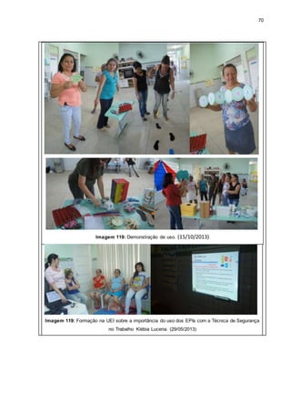 70
Imagem 119: Demonstração de uso. (15/10/2013)
Imagem 119: Formação na UEI sobre a importância do uso dos EPIs com a Técnica de Segurança
no Trabalho Klébia Lucena. (29/05/2013)
 