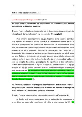 72
do Céu e não receberam certificado.
Aqui fotosda equipe emformaçãoexternaFormaçãome
b.2.Adota práticas avaliativas do desempenho do professor e dos demais
profissionais, ao longo do ano letivo.
Critério: Foram realizadas práticas avaliativas de desempenho dos profissionais da
educação pelo Conselho Escolar 1 vez por semestre (Pontuação 5).
Para avaliar o desempenho da equipe, traçamos como objetivos contribuir
para melhores resultados na prática educativa, o funcionamento normal da UEI e
auxiliar no planejamento dos objetivos de trabalho cada um individualmente. Para
tanto, de acordo com o perfil dos profissionais traçado no PPP e considerando o que
esperamos da cada categoria, elaboramos instrumentos para avaliação do
desempenho do professor que acontece ao final de cada semestre, ou seja 2 vezes
por ano. Todos os profissionais da Unidade também são avaliados diariamente
mediante visita da supervisão pedagógica às salas de atividades; observação por
parte da direção das práticas pedagógicas da supervisora e das professoras;
controle da merenda escolar e da higiene física da UEI e dos funcionários. A equipe
de apoio e a equipe gestora também é avaliada semestralmente pela diretora por
meio de instrumento. Ver amostra instrumentos de avaliação Docente no anexo 16,
do Pessoal de Apoio no anexo 17 e da Equipe Gestora no anexo 18. Ver também
Atas de reunião para fins de avaliação nas extrarregência (anexo 4) e reuniões do
Conselho Escolar no anexo 19.
b.3. Promove práticas de valorização e reconhecimento do trabalho e esforço
dos professores e demais profissionais da escola no sentido de reforçar as
ações voltadas para melhoria da qualidade do ensino.
Critério: Promove ações proativas e tem resultados positivos (Pontuação 5).
A Gestão está sempre preocupada com a satisfação dos professores e
funcionários, por isso avalia, reconhece e dá mérito a toda a equipe da UEI (ver
 