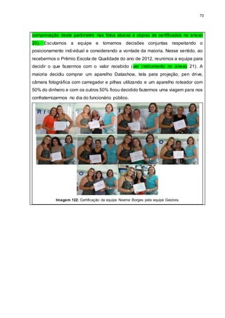 73
comprovação deste parâmetro nas fotos abaixo e cópias de certificados no anexo
20). Escutamos a equipe e tomamos decisões conjuntas respeitando o
posicionamento individual e considerando a vontade da maioria. Nesse sentido, ao
recebermos o Prêmio Escola de Qualidade do ano de 2012, reunimos a equipe para
decidir o que fazermos com o valor recebido (ver instrumento no anexo 21). A
maioria decidiu comprar um aparelho Datashow, tela para projeção, pen drive,
câmera fotográfica com carregador e pilhas utilizando e um aparelho roteador com
50% do dinheiro e com os outros 50% ficou decidido fazermos uma viagem para nos
confraternizarmos no dia do funcionário público.
Imagem 122: Certificação da equipe Noeme Borges pela equipe Gestora.
 