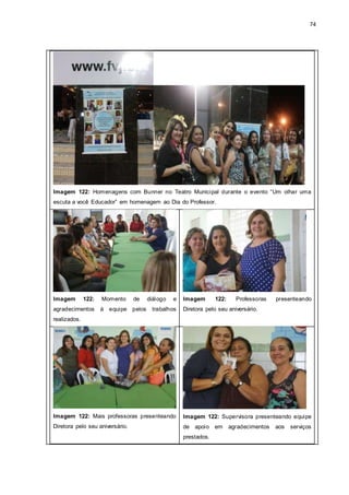 74
Imagem 122: Homenagens com Bunner no Teatro Municipal durante o evento “Um olhar uma
escuta a você Educador” em homenagem ao Dia do Professor.
Imagem 122: Momento de diálogo e
agradecimentos à equipe pelos trabalhos
realizados.
Imagem 122: Professoras presenteando
Diretora pelo seu aniversário.
Imagem 122: Mais professoras presenteando
Diretora pelo seu aniversário.
Imagem 122: Supervisora presenteando equipe
de apoio em agradecimentos aos serviços
prestados.
 