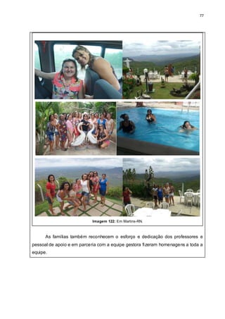 77
Imagem 122: Em Martins-RN.
As famílias também reconhecem o esforço e dedicação dos professores e
pessoal de apoio e em parceria com a equipe gestora fizeram homenagens a toda a
equipe.
 