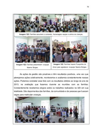 79
Imagem 122: Famílias assumem o comando, homenageia equipe e anima as crianças.
Imagem 122: Famílias presenteiam a equipe
Noeme Borges.
Imagem 122: Famílias trazem Fusquinha do
Amor para agradecer à equipe Noeme Borges.
As ações da gestão são proativas e têm resultados positivos, uma vez que
planejamos ações coletivamente, monitoramos e avaliamos constantemente nossas
ações. Podemos constatar esse fato com os resultados obtidos ao longo do ano de
2013, na avaliação que fazemos durante as reuniões com as famílias.
Constantemente recebemos elogios sobre os trabalhos realizados na UEI em sua
totalidade. São depoimentos das famílias, da comunidade e de pessoas que buscam
vagas para matricular crianças.
 