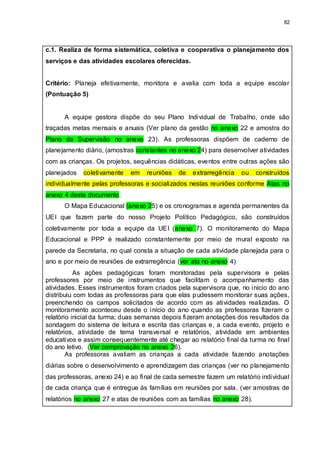 82
c.1. Realiza de forma sistemática, coletiva e cooperativa o planejamento dos
serviços e das atividades escolares oferecidas.
Critério: Planeja efetivamente, monitora e avalia com toda a equipe escolar
(Pontuação 5)
A equipe gestora dispõe do seu Plano Individual de Trabalho, onde são
traçadas metas mensais e anuais (Ver plano da gestão no anexo 22 e amostra do
Plano da Supervisão no anexo 23). As professoras dispõem de caderno de
planejamento diário, (amostras constantes no anexo 24) para desenvolver atividades
com as crianças. Os projetos, sequências didáticas, eventos entre outras ações são
planejados coletivamente em reuniões de extrarregência ou construídos
individualmente pelas professoras e socializados nestas reuniões conforme Atas no
anexo 4 deste documento.
O Mapa Educacional (anexo 25) e os cronogramas e agenda permanentes da
UEI que fazem parte do nosso Projeto Político Pedagógico, são construídos
coletivamente por toda a equipe da UEI (anexo 7). O monitoramento do Mapa
Educacional e PPP é realizado constantemente por meio de mural exposto na
parede da Secretaria, no qual consta a situação de cada atividade planejada para o
ano e por meio de reuniões de extrarregência (ver ata no anexo 4)
As ações pedagógicas foram monitoradas pela supervisora e pelas
professores por meio de instrumentos que facilitam o acompanhamento das
atividades. Esses instrumentos foram criados pela supervisora que, no início do ano
distribuiu com todas as professoras para que elas pudessem monitorar suas ações,
preenchendo os campos solicitados de acordo com as atividades realizadas. O
monitoramento aconteceu desde o início do ano quando as professoras fizeram o
relatório inicial da turma; duas semanas depois fizeram anotações dos resultados da
sondagem do sistema de leitura e escrita das crianças e, a cada evento, projeto e
relatórios, atividade de tema transversal e relatórios, atividade em ambientes
educativos e assim consequentemente até chegar ao relatório final da turma no final
do ano letivo. (Ver comprovação no anexo 26).
As professoras avaliam as crianças a cada atividade fazendo anotações
diárias sobre o desenvolvimento e aprendizagem das crianças (ver no planejamento
das professoras, anexo 24) e ao final de cada semestre fazem um relatório individual
de cada criança que é entregue às famílias em reuniões por sala. (ver amostras de
relatórios no anexo 27 e atas de reuniões com as famílias no anexo 28).
 