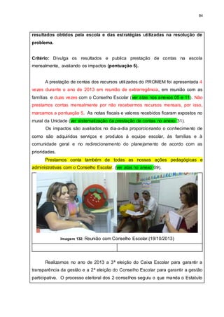 84
resultados obtidos pela escola e das estratégias utilizadas na resolução de
problema.
Critério: Divulga os resultados e publica prestação de contas na escola
mensalmente, avaliando os impactos (pontuação 5).
A prestação de contas dos recursos utilizados do PROMEM foi apresentada 4
vezes durante o ano de 2013 em reunião de extrarregência, em reunião com as
famílias e duas vezes com o Conselho Escolar (ver atas nos anexos 05 e 11). Não
prestamos contas mensalmente por não recebermos recursos mensais, por isso,
marcamos a pontuação 5. As notas fiscais e valores recebidos ficaram expostos no
mural da Unidade (ver sistematização da prestação de contas no anexo 31).
Os impactos são avaliados no dia-a-dia proporcionando o conhecimento de
como são adquiridos serviços e produtos à equipe escolar, às famílias e à
comunidade geral e no redirecionamento do planejamento de acordo com as
prioridades.
Prestamos conta também de todas as nossas ações pedagógicas e
administrativas com o Conselho Escolar. (ver atas no anexo 09).
Imagem 132: Reunião com Conselho Escolar.(18/10/2013)
Realizamos no ano de 2013 a 3ª eleição do Caixa Escolar para garantir a
transparência da gestão e a 2ª eleição do Conselho Escolar para garantir a gestão
participativa. O processo eleitoral dos 2 conselhos seguiu o que manda o Estatuto
 