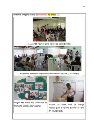 85
conforme imagens abaixo e documentos no anexo 32).
Imagem 132: Reunião para eleição do Caixa Escolar.
Imagem 132: Seminário preparatório do Conselho Escolar. (13/11/2013)
Imagem 132: Fotos dos candidatos ao
Conselho Escolar. (02/12/2013)
Imagem 132: Maeli, mãe de criança
votando para Conselho Escolar no “Dia
D”. (03/12/2013)
 
