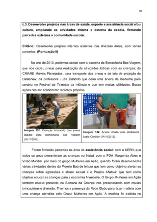 87
c.3. Desenvolve projetos nas áreas de saúde, esporte e assistência social e/ou
cultura, ampliando as atividades interna e externa da escola, firmando
parcerias externas a comunidade escolar.
Critério: Desenvolve projetos internos externos nas diversas áreas, com várias
parcerias. (Pontuação 5)
No ano de 2013, podemos contar com a parceria da Borracharia Boa Viagem,
que nos cedeu pneus para realização de atividades lúdicas com as crianças; da
CRIARE Móveis Planejados, para transporte dos pneus e de tela de projeção do
Datashow; da professora Luzia Cândido que doou uma árvore de madeirite para
cenário no Festival de Talentos da infância e que tem muitas utilidades. Essas
ações nos fez economizar recursos próprios.
Imagem 132: Crianças brincando com pneus
doados pela Borracharia Boa Viagem
(18/11/2013) .
Imagem 132: Árvore doada pela professora
Luzia Cândido (14/10/2013).
Foram firmadas parcerias na área de assistência social: com a UERN, que
todos os anos presenteiam as crianças no Natal; com o PDA Margarida Alves e
Visão Mundial, por meio do grupo Mulheres em Ação, quando foram desenvolvidas
várias atividades dentro do Projeto Baú de leitura que tem como objetivo alertar as
crianças sobre agressões e abuso sexual e o Projeto Aflatoun que tem como
objetivo educar as crianças para a economia financeira. O Grupo Mulheres em Ação
também esteve presente na Semana da Criança nos presenteando com muitas
brincadeiras e diversão. Tivemos a presença da Rede Globo para fazer matéria com
uma criança atendida pelo Grupo Mulheres em Ação. A matéria foi exibida no
 