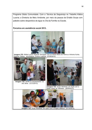 88
Programa Globo Comunidade. Com a Técnica de Segurança no Trabalho Klébia
Lucena; a Diretoria de Meio Ambiente, por meio da pessoa de Erialdo Souza com
palestra sobre desperdício de água no Dia da Família na Escola.
Parceiros em assistência social 2013.
Imagem 132: Klébia Lucena fazendo formação com as ASGs Maria de Fátima e Antonia Aurita,
Diretora Teresa, vice-diretora Cíntia e Leilimar. (27/05/2013)
Imagem 132: UERN no encerramento do
ano letivo. (12/12/2013)
Imagem 132: Grupo Mulheres em Ação com a
Rede Globo de Televisão. (26/09/2013)
Imagem 132: Grupo Mulheres em ação com o Projeto Aflatoun. (31/10/2013)
 