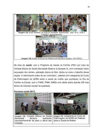 89
Imagem 132: Grupo Mulheres em Ação em atividades diversificadas. (dias 10/10, 12/06 e
01/04/2013 respectivamente)
Imagem 132: Erialdo de Souza em Palestra com famílias e crianças. (13/11/2013)
Na área da saúde: com o Programa de Saúde na Família (PSF) por meio da
Unidade Básica de Saúde Bernadete Bezerra (Liberdade II), com orientação sobre
escovação dos dentes, aplicação tópica de flúor (todos os anos o trabalho dessa
equipe é interrompido antes de ser concluído); palestra com estagiárias do Curso
de Enfermagem da UERN sobre a saúde da mulher que aconteceu no Dia da
Família na Escola; com o FNDE, PMM, SMED com oferta diária durante 200 dias
letivos de merenda escolar de qualidade.
Parceiros saúde 2013:
Imagem 132: Unidade Básica de Saúde
Bernadete Bezerra realizando
acompanhamento de peso e altura das
crianças.
Imagem 132: estagiárias do Curso de
Enfermagem da UERN em Palestra
sobre a Saúde da Mulher.
 
