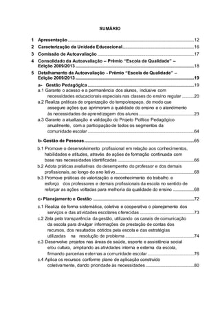SUMÁRIO
1 Apresentação..................................................................................................................12
2 Caracterização da Unidade Educacional.................................................................16
3 Comissão de Autoavaliação .......................................................................................17
4 Consolidado da Autoavaliação – Prêmio “Escola de Qualidade” –
Edição 2009/2013...........................................................................................................18
5 Detalhamento da Autoavaliação - Prêmio “Escola de Qualidade” –
Edição 2009/2013...........................................................................................................19
a- Gestão Pedagógica ................................................................................................19
a.1 Garante o acesso e a permanência dos alunos, inclusive com
necessidades educacionais especiais nas classes do ensino regular ...........20
a.2 Realiza práticas de organização do tempo/espaço, de modo que
assegure ações que aprimoram a qualidade do ensino e o atendimento
às necessidades de aprendizagem dos alunos..................................................23
a.3 Garante a atualização e validação do Projeto Político Pedagógico
anualmente, com a participação de todos os segmentos da
comunidade escolar ................................................................................................64
b- Gestão de Pessoas...................................................................................................65
b.1 Promove o desenvolvimento profissional em relação aos conhecimentos,
habilidades e atitudes, através de ações de formação continuada com
base nas necessidades identificadas .....................................................................66
b.2 Adota práticas avaliativas do desempenho do professor e dos demais
profissionais, ao longo do ano letivo.......................................................................68
b.3 Promove práticas de valorização e reconhecimento do trabalho e
esforço dos professores e demais profissionais da escola no sentido de
reforçar as ações voltadas para melhoria da qualidade do ensino ...................68
c- Planejamento e Gestão ...........................................................................................72
c.1 Realiza de forma sistemática, coletiva e cooperativa o planejamento dos
serviços e das atividades escolares oferecidas .................................................73
c.2 Zela pela transparência da gestão, utilizando os canais de comunicação
da escola para divulgar informações de prestação de contas dos
recursos, dos resultados obtidos pela escola e das estratégias
utilizadas na resolução de problema ..............................................................74
c.3 Desenvolve projetos nas áreas de saúde, esporte e assistência social
e/ou cultura, ampliando as atividades interna e externa da escola,
firmando parcerias externas a comunidade escolar ..........................................76
c.4 Aplica os recursos conforme plano de aplicação construído
coletivamente, dando prioridade às necessidades............................................80
 