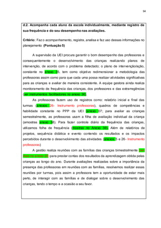 94
d.2. Acompanha cada aluno da escola individualmente, mediante registro de
sua frequência e do seu desempenho nas avaliações.
Critério: Faz o acompanhamento, registra, analisa e faz uso dessas informações no
planejamento (Pontuação 5)
A supervisão da UEI procura garantir o bom desempenho das professoras e
consequentemente o desenvolvimento das crianças realizando planos de
intervenção, de acordo com o problema detectado; o plano de intervenção/ação,
constante no anexo 35, tem como objetivo redimensionar a metodologia das
professoras assim como para que cada uma possa realizar atividades significativas
para as crianças e avaliar de maneira consistente. A equipe gestora ainda realiza
monitoramento de frequência das crianças, dos professores e das extrarregências
(ver instrumentos facilitadores no anexo 36).
As professoras fazem uso de registros como: relatório inicial e final das
turmas (anexos 26- Instrumento professoras), quadros de competências e
habilidade constante no PPP da UEI (anexo 07; para avaliar as crianças
semestralmente, as professoras usam a filha de avaliação individual da criança
(amostras anexo 38). Para fazer controle diário da frequência das crianças,
utilizamos folha de frequência (mostras no Anexo 39). Além de relatórios de
projetos, sequência didática e evento contendo os resultados e os impactos
percebidos durante o desenvolvimento das atividades (anexos 5 e 26- Instrumento
professoras)
A gestão realiza reuniões com as famílias das crianças bimestralmente (ver
Atas no anexo 28) para prestar contas dos resultados da aprendizagem obtida pelas
crianças ao longo do ano. Durante avaliações realizadas sobre a importância da
presença das professoras em reuniões com as famílias, resolvemos realizar essas
reuniões por turmas, pois assim a professora tem a oportunidade de estar mais
perto, de interagir com as famílias e de dialogar sobre o desenvolvimento das
crianças, tendo o tempo e a ocasião a seu favor.
 