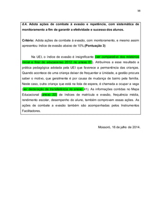 98
d.4. Adota ações de combate à evasão e repetência, com sistemática de
monitoramento a fim de garantir a efetividade e sucesso dos alunos.
Critério: Adota ações de combate à evasão, com monitoramento, e mesmo assim
apresentou índice de evasão abaixo de 10%.(Pontuação 3)
Na UEI, o índice de evasão é insignificante (ver comparativo dos relatórios
inicial e final do educacenso 2012 no anexo 01). Atribuímos a esse resultado a
prática pedagógica adotada pela UEI que favorece a permanência das crianças.
Quando acontece de uma criança deixar de frequentar a Unidade, a gestão procura
saber o motivo, que geralmente é por causa de mudança de bairro pela família.
Neste caso, outra criança que está na lista de espera, é chamada a ocupar a vaga
(ver declaração de transferência no anexo 41). As informações contidas no Mapa
Educacional (anexo 22) de índices de matrícula e evasão, frequência média,
rendimento escolar, desempenho do aluno, também comprovam essas ações. As
ações de combate a evasão também são acompanhadas pelos Instrumentos
Facilitadores.
Mossoró, 16 de julho de 2014.
 