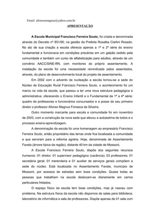 Email: afonsosmagnus@yahoo.com.br 
APRESENTAÇÃO 
A Escola Municipal Francisco Ferreira Souto, foi criada e denominada 
através do Decreto nº 851/90, na gestão da Prefeita Rosalba Ciarlini Rosado. 
No ato de sua criação a escola oferecia apenas a 1ª e 2ª série do ensino 
fundamental e funcionava em condições precárias em um galpão cedido pela 
comunidade e também um curso de alfabetização para adultos, através de um 
convênio AACC/SINE-RN, com monitores do próprio assentamento. A 
instalação da escola foi uma necessidade reivindicada pelos assentados, 
através, do plano de desenvolvimento local do projeto de assentamento. 
Em 2002 com o advento da nucleação a escola tornou-se a sede do 
Núcleo de Educação Rural Francisco Ferreira Souto, o acontecimento foi um 
marco na vida da escola, que passou a ter uma nova estrutura pedagógica e 
administrativa, oferecendo o Ensino Infantil e o Fundamental da 1ª a 4ª série; 
quadro de professores e funcionários concursados e a posse do seu primeiro 
diretor o professor Afonso Magnus Fonseca da Silveira. 
Outro momento marcante para escola e comunidade foi em novembro 
de 2003, com a construção da nova sede que elevou a autoestima de todos e o 
processo ensino-aprendizagem. 
A denominação da escola foi uma homenagem ao empresário Francisco 
Ferreira Souto, então proprietário das terras onde fica localizada a comunidade 
e que serviram para a reforma agrária. Hoje, denominada de Assentamento 
Favela (árvore típica da região), distante 40 km da cidade de Mossoró. 
A Escola Francisco Ferreira Souto, dispõe dos seguintes recursos 
humanos: 01 diretor; 01 supervisor pedagógico (vacância); 03 professores; 01 
secretária geral; 01 merendeira e 01 auxiliar de serviços gerais compõem a 
sede do núcleo. Está localizada no Assentamento Favela, município de 
Mossoró, por acessos de estradas sem boas condições. Quase todas as 
pessoas que trabalham na escola deslocam-se diariamente em carros 
particulares fretados. 
O espaço físico da escola tem boas condições, mas já nasceu com 
problema. Na estrutura física da escola não dispomos de salas para biblioteca; 
laboratório de informática e sala de professores. Dispõe apenas de 01 sala com 
 