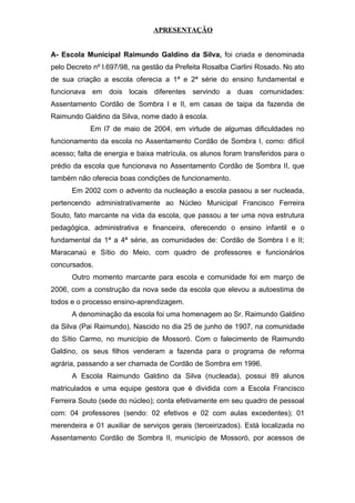 APRESENTAÇÃO 
A- Escola Municipal Raimundo Galdino da Silva, foi criada e denominada 
pelo Decreto nº l.697/98, na gestão da Prefeita Rosalba Ciarlini Rosado. No ato 
de sua criação a escola oferecia a 1ª e 2ª série do ensino fundamental e 
funcionava em dois locais diferentes servindo a duas comunidades: 
Assentamento Cordão de Sombra I e II, em casas de taipa da fazenda de 
Raimundo Galdino da Silva, nome dado à escola. 
Em l7 de maio de 2004, em virtude de algumas dificuldades no 
funcionamento da escola no Assentamento Cordão de Sombra I, como: difícil 
acesso; falta de energia e baixa matrícula, os alunos foram transferidos para o 
prédio da escola que funcionava no Assentamento Cordão de Sombra II, que 
também não oferecia boas condições de funcionamento. 
Em 2002 com o advento da nucleação a escola passou a ser nucleada, 
pertencendo administrativamente ao Núcleo Municipal Francisco Ferreira 
Souto, fato marcante na vida da escola, que passou a ter uma nova estrutura 
pedagógica, administrativa e financeira, oferecendo o ensino infantil e o 
fundamental da 1ª a 4ª série, as comunidades de: Cordão de Sombra I e II; 
Maracanaú e Sítio do Meio, com quadro de professores e funcionários 
concursados. 
Outro momento marcante para escola e comunidade foi em março de 
2006, com a construção da nova sede da escola que elevou a autoestima de 
todos e o processo ensino-aprendizagem. 
A denominação da escola foi uma homenagem ao Sr. Raimundo Galdino 
da Silva (Pai Raimundo), Nascido no dia 25 de junho de 1907, na comunidade 
do Sítio Carmo, no município de Mossoró. Com o falecimento de Raimundo 
Galdino, os seus filhos venderam a fazenda para o programa de reforma 
agrária, passando a ser chamada de Cordão de Sombra em 1996. 
A Escola Raimundo Galdino da Silva (nucleada), possui 89 alunos 
matriculados e uma equipe gestora que é dividida com a Escola Francisco 
Ferreira Souto (sede do núcleo); conta efetivamente em seu quadro de pessoal 
com: 04 professores (sendo: 02 efetivos e 02 com aulas excedentes); 01 
merendeira e 01 auxiliar de serviços gerais (terceirizados). Está localizada no 
Assentamento Cordão de Sombra II, município de Mossoró, por acessos de 
 