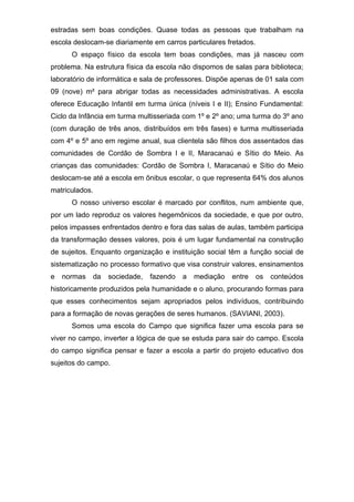 estradas sem boas condições. Quase todas as pessoas que trabalham na 
escola deslocam-se diariamente em carros particulares fretados. 
O espaço físico da escola tem boas condições, mas já nasceu com 
problema. Na estrutura física da escola não dispomos de salas para biblioteca; 
laboratório de informática e sala de professores. Dispõe apenas de 01 sala com 
09 (nove) m² para abrigar todas as necessidades administrativas. A escola 
oferece Educação Infantil em turma única (níveis I e II); Ensino Fundamental: 
Ciclo da Infância em turma multisseriada com 1º e 2º ano; uma turma do 3º ano 
(com duração de três anos, distribuídos em três fases) e turma multisseriada 
com 4º e 5º ano em regime anual, sua clientela são filhos dos assentados das 
comunidades de Cordão de Sombra I e II, Maracanaú e Sítio do Meio. As 
crianças das comunidades: Cordão de Sombra I, Maracanaú e Sítio do Meio 
deslocam-se até a escola em ônibus escolar, o que representa 64% dos alunos 
matriculados. 
O nosso universo escolar é marcado por conflitos, num ambiente que, 
por um lado reproduz os valores hegemônicos da sociedade, e que por outro, 
pelos impasses enfrentados dentro e fora das salas de aulas, também participa 
da transformação desses valores, pois é um lugar fundamental na construção 
de sujeitos. Enquanto organização e instituição social têm a função social de 
sistematização no processo formativo que visa construir valores, ensinamentos 
e normas da sociedade, fazendo a mediação entre os conteúdos 
historicamente produzidos pela humanidade e o aluno, procurando formas para 
que esses conhecimentos sejam apropriados pelos indivíduos, contribuindo 
para a formação de novas gerações de seres humanos. (SAVIANI, 2003). 
Somos uma escola do Campo que significa fazer uma escola para se 
viver no campo, inverter a lógica de que se estuda para sair do campo. Escola 
do campo significa pensar e fazer a escola a partir do projeto educativo dos 
sujeitos do campo. 
 
