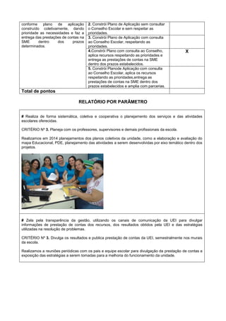 conforme plano de aplicação
construído coletivamente, dando
prioridade as necessidades e faz a
entrega das prestações de contas na
SME dentro dos prazos
determinados.
2. Constrói Plano de Aplicação sem consultar
o Conselho Escolar e sem respeitar as
prioridades.
3. Constrói Plano de Aplicação com consulta
ao Conselho Escolar, respeitando as
prioridades.
4.Constrói Plano com consulta ao Conselho,
aplica recursos respeitando as prioridades e
entrega as prestações de contas na SME
dentro dos prazos estabelecidos.
X
5. Constrói Planode Aplicação com consulta
ao Conselho Escolar, aplica os recursos
respeitando as prioridades,entrega as
prestações de contas na SME dentro dos
prazos estabelecidos e amplia com parcerias.
Total de pontos
RELATÓRIO POR PARÂMETRO
# Realiza de forma sistemática, coletiva e cooperativa o planejamento dos serviços e das atividades
escolares oferecidas.
CRITÉRIO Nº 3. Planeja com os professores, supervisores e demais profissionais da escola.
Realizamos em 2014 planejamentos dos planos coletivos da unidade, como a elaboração e avaliação do
mapa Educacional, PDE, planejamento das atividades a serem desenvolvidas por eixo temático dentro dos
projetos.
# Zela pela transparência da gestão, utilizando os canais de comunicação da UEI para divulgar
informações de prestação de contas dos recursos, dos resultados obtidos pela UEI e das estratégias
utilizadas na resolução de problemas.
CRITÉRIO Nº 3. Divulga os resultados e publica prestação de contas da UEI, semestralmente nos murais
da escola.
Realizamos a reuniões periódicas com os pais e equipe escolar para divulgação da prestação de contas e
exposição das estratégias a serem tomadas para a melhoria do funcionamento da unidade.
 