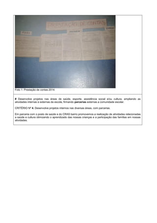 Foto 1: Prestação de contas 2014.
# Desenvolve projetos nas áreas de saúde, esporte, assistência social e/ou cultura, ampliando as
atividades internas e externas da escola, firmando parcerias externas a comunidade escolar.
CRITÉRIO Nº 4. Desenvolve projetos internos nas diversas áreas, com parcerias.
Em parceria com o posto de saúde e do CRAS bairro promovemos a realização de atividades relacionadas
a saúde e cultura otimizando o aprendizado das nossas crianças e a participação das famílias em nossas
atividades.
 