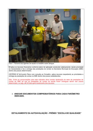 Foto 1: Parceria dos agentes de saúde no trabalho sobre dengue.
# Aplica os recursos financeiros conforme plano de aplicação construído coletivamente, dando prioridade
as necessidades e faz a entrega das prestações de contas na Secretaria Municipal de Educação (SME)
dentro dos prazos determinados.
CRITÉRIO Nº 4.Constrói Plano com consulta ao Conselho, aplica recursos respeitando as prioridades e
entrega as prestações de contas na SME dentro dos prazos estabelecidos.
Obs.: Entre as comprovações para este indicador deve constar declaração do setor de prestações de
contas da SME de que as prestações de contas da escola foram entregues dentro dos prazos
determinado, ou seja, até 30 dias após recebimento dos recursos.
 ANEXAR DOCUMENTOS COMPROBATÓRIOS PARA CADA PARÂMETRO
INDICADO.
DETALHAMENTO DA AUTOAVALIAÇÃO - PRÊMIO “ESCOLA DE QUALIDADE”
 