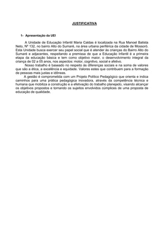 JUSTIFICATIVA
1- Apresentação da UEI
A Unidade de Educação Infantil Maria Caldas é localizada na Rua Manoel Batista
Neto, Nº 132, no bairro Alto do Sumaré, na área urbana periférica da cidade de Mossoró.
Esta Unidade busca exercer seu papel social que é atender às crianças do Bairro Alto do
Sumaré e adjacentes, respeitando a premissa de que a Educação Infantil é a primeira
etapa da educação básica e tem como objetivo maior, o desenvolvimento integral da
criança de 02 a 05 anos, nos aspectos: motor, cognitivo, social e afetivo.
Nosso trabalho é baseado no respeito às diferenças sociais e na soma de valores
que são a ética, a excelência e equidade. Valores estes que contribuem para a formação
de pessoas mais justas e idôneas.
A gestão é comprometida com um Projeto Político Pedagógico que orienta e indica
caminhos para uma prática pedagógica inovadora, através da competência técnica e
humana que mobiliza a construção e a efetivação do trabalho planejado, visando alcançar
os objetivos propostos e tornando os sujeitos envolvidos cúmplices de uma proposta de
educação de qualidade.
 
