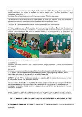 Em 2014 houve matrícula nova com redução de 5% em relação a 2013 devido a portaria que determina o
numero de crianças das turmas de maternal e a evasão atingiu 0,9%. Conforme Boletim do Censo
Educacional 2014 (anexo 1).
A unidade não recebeu crianças com deficiência para este ano (Não houve procura).
#.B) Realiza práticas de organização do tempo/espaço, de modo que assegure ações que aprimoram a
qualidade do ensino e o atendimento às necessidades de aprendizagens dos alunos.
CRITÉRIO Nº 5: Foram apresentadas práticas inovadoras por mais de 20% dos professores
4. Toda a equipe em um trabalho coletivo apresentou práticas inovadoras. Dentre elas destacamos o
projeto alimentação saudável (Anexo 4 e fotos 1 e 2), objetivando oportunizar vivências significativas de
cuidados com alimentação, por meio de trabalho sistemático de conscientização da importância da
alimentação para nosso bem estar.
Fig. 1. Crianças em pique nique. Fig. 2. Crianças apresentando amostra cultural.
RESULTADOS
Percebemos que durante o projeto e após o termino do mesmo as crianças passaram a cultivar hábitos alimentares
mais saudáveis.
IMPACTOS
As crianças conseguiram assimilar e levar para dentro de seus lares a importância da alimentação saudável.
# C) Garante a atualização e validação do Projeto Político Pedagógico anualmente, com a
participação de todos os segmentos da comunidade escolar.
CRITÉRIO Nº 4: O PPP foi atualizado e validado com a participação de representantes dos segmentos
da comunidade escolar, com resultados positivos.
A escola realizou atualizações no diagnóstico da escola, nas concepções de aprendizagem e avaliação,
nos resultados esperados, como também nos projetos realizados (anexos 5 e 6) com a validação e
participação do Conselho Escolar conforme consta em ata (anexo 7). Com isso apresentou-se melhoria
nas práticas escolares.
ANEXAR DOCUMENTOS COMPROBATÓRIOS PARA CADA PARÂMETRO INDICADO.
DETALHAMENTO DA AUTOAVALIAÇÃO - PRÊMIO “ESCOLA DE QUALIDADE”
b) Gestão de pessoas: Abrange processos e práticas de gestão dos profissionais da
educação:
 