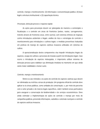 12
controle, manejo e monitoramento; (3) informação e conscientização pública; (4) base
legal e estrutura institucional; e (5) capacitação técnica.
Prevenção, detecção precoce e resposta rápida
As ações para prevenção devem ser planejadas de maneira a contemplar a
fiscalização e o controle em áreas de fronteiras (aviões, navios, carregamentos,
trânsito através de fronteiras secas, entre outros), com sistemas efetivos de inspeção
contra introduções acidentais e ilegais; análise de risco e estratégias de controle e
monitoramento para introduções e cultivos legais; e medidas preventivas traduzidas
em práticas de manejo de espécies exóticas invasoras utilizadas em sistemas de
cultivo.
A operacionalização destes componentes visa impedir introduções ilegais de
espécies, escape de cultivos e processos de invasão a partir de introduções legais. Caso
ocorra a introdução de espécies indesejadas, é importante utilizar sistemas de
detecção precoce para viabilizar sua eliminação imediata no momento em que ainda
existe maior viabilidade e menor custo.
Controle, manejo e monitoramento
Refere-se aos métodos e às ações de controle de espécies exóticas que devem
ser eliminadas ou restritas a áreas de produção. Um programa oficial de controle deve
aplicar-se às áreas públicas, como unidades de conservação, e, por meio de parcerias
com o setor privado e de marcos legais específicos, cobrir também áreas particulares
para assegurar a conservação da biodiversidade e de serviços ecossistêmicos. Deve
ainda estimular a implementação de ações de controle e manejo por meio de
campanhas públicas, provendo informações, subsídios e extensão rural para o controle
de espécies exóticas invasoras.
 