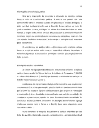 13
Informação e conscientização pública
Uma parte importante da prevenção à introdução de espécies exóticas
invasoras está na conscientização pública. A maioria das pessoas não tem
conhecimento sobre os impactos causados em processos de invasões biológicas, e
pode contribuir involuntariamente para a dispersão dessas espécies por meio de
práticas cotidianas, como a jardinagem e a soltura de animais domésticos em áreas
naturais. O próprio poder público tem suas dificuldades com os animais recolhidos em
centros de triagem ou com iniciativas de restauração ou reposição de peixes em rios
com espécies totalmente inadequadas, de forma que o tema precisa ser mais bem
posto publicamente.
O entendimento do público sobre a diferenciação entre espécies exóticas
invasoras e espécies nativas, assim como do potencial de utilização das nativas, é
fundamental para que as atividades de prevenção e controle possam prosperar em
todos os níveis.
Base legal e estrutura institucional
Já existem na legislação federal brasileira instrumentos referentes a espécies
exóticas, tais como a Lei do Sistema Nacional de Unidades de Conservação (9.985/00)
e a Lei de Crimes Ambientais (9.605/98), que devem ser usadas como referência para o
trabalho na esfera estadual (Anexo 1).
A elaboração de marcos legais estaduais se faz necessária para regulamentar
questões específicas, como, por exemplo, questões técnicas e sanções administrativas
para o cultivo e a criação de espécies exóticas invasoras, para projetos de restauração
e recuperação de áreas degradadas e reservas legais, para controle em unidades de
conservação e para o uso de espécies em zonas de amortecimento em unidades de
conservação de uso sustentável, entre outros fins. Exemplos de instrumentos legais já
criados por estados como o Paraná e o Espírito Santo estão disponíveis como
referência no Anexo 1.
Muito relevante é a delegação de autoridade a agências ambientais que vão
tratar das questões relacionadas a espécies exóticas invasoras e a criação de base legal
 