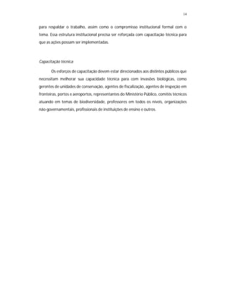 14
para respaldar o trabalho, assim como o compromisso institucional formal com o
tema. Essa estrutura institucional precisa ser reforçada com capacitação técnica para
que as ações possam ser implementadas.
Capacitação técnica
Os esforços de capacitação devem estar direcionados aos distintos públicos que
necessitam melhorar sua capacidade técnica para com invasões biológicas, como
gerentes de unidades de conservação, agentes de fiscalização, agentes de inspeção em
fronteiras, portos e aeroportos, representantes do Ministério Público, comitês técnicos
atuando em temas de biodiversidade, professores em todos os níveis, organizações
não-governamentais, profissionais de instituições de ensino e outros.
 