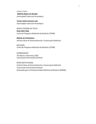 2
CONSULTORES
Walkiria Rejane de Almeida
Universidade Federal de Pernambuco
Tarciso Cotrim Carneiro Leão
Universidade Federal de Pernambuco
APOIO E REVISÃO DO TEXTO
Sônia Aline Roda
Centro de Pesquisas Ambientais do Nordeste (CEPAN)
Michele de Sá Dechoum
Instituto Hórus de Desenvolvimento e Conservação Ambiental
EXECUÇÃO
Centro de Pesquisas Ambientais do Nordeste (CEPAN)
COORDENAÇÃO
The Nature Conservancy (TNC)
Conservação Internacional do Brasil
APOIO INSTITUCIONAL
Instituto Hórus de Desenvolvimento e Conservação Ambiental
Conservação Internacional do Brasil
Associação para a Proteção da Mata Atlântica do Nordeste (AMANE)
 
