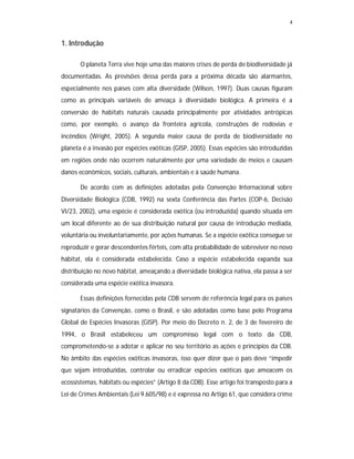 4
1. Introdução
O planeta Terra vive hoje uma das maiores crises de perda de biodiversidade já
documentadas. As previsões dessa perda para a próxima década são alarmantes,
especialmente nos países com alta diversidade (Wilson, 1997). Duas causas figuram
como as principais variáveis de ameaça à diversidade biológica. A primeira é a
conversão de habitats naturais causada principalmente por atividades antrópicas
como, por exemplo, o avanço da fronteira agrícola, construções de rodovias e
incêndios (Wright, 2005). A segunda maior causa de perda de biodiversidade no
planeta é a invasão por espécies exóticas (GISP, 2005). Essas espécies são introduzidas
em regiões onde não ocorrem naturalmente por uma variedade de meios e causam
danos econômicos, sociais, culturais, ambientais e à saúde humana.
De acordo com as definições adotadas pela Convenção Internacional sobre
Diversidade Biológica (CDB, 1992) na sexta Conferência das Partes (COP-6, Decisão
VI/23, 2002), uma espécie é considerada exótica (ou introduzida) quando situada em
um local diferente ao de sua distribuição natural por causa de introdução mediada,
voluntária ou involuntariamente, por ações humanas. Se a espécie exótica consegue se
reproduzir e gerar descendentes férteis, com alta probabilidade de sobreviver no novo
hábitat, ela é considerada estabelecida. Caso a espécie estabelecida expanda sua
distribuição no novo hábitat, ameaçando a diversidade biológica nativa, ela passa a ser
considerada uma espécie exótica invasora.
Essas definições fornecidas pela CDB servem de referência legal para os países
signatários da Convenção, como o Brasil, e são adotadas como base pelo Programa
Global de Espécies Invasoras (GISP). Por meio do Decreto n. 2, de 3 de fevereiro de
1994, o Brasil estabeleceu um compromisso legal com o texto da CDB,
comprometendo-se a adotar e aplicar no seu território as ações e princípios da CDB.
No âmbito das espécies exóticas invasoras, isso quer dizer que o país deve “impedir
que sejam introduzidas, controlar ou erradicar espécies exóticas que ameacem os
ecossistemas, hábitats ou espécies” (Artigo 8 da CDB). Esse artigo foi transposto para a
Lei de Crimes Ambientais (Lei 9.605/98) e é expressa no Artigo 61, que considera crime
 