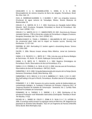 56
CAVALCANTI, E. A. H.; NEUMANN-LEITÃO, S.; VIEIRA, D. A. D. N. 2008.
Mesozooplâncton do sistema estuarino de Barra das Jangadas, Pernambuco, Brasil.
Rev. Bras. Zool., 25.
CELIS, A.; RODRÍGUEZ-ALMARÁZ, G.; E ÁLVAREZ, F. 2007. Los cirripedios torácicos
(Crustacea) de aguas someras de Tamaulipas, México. Revista Mexicana de
Biodiversidad, 78.
COELHO, P. A.; SANTOS, M. D. C. F. 2003. Ocorrência de Charybdis hellerii (Milne
Edwards, 1867) (Crustacea, Decapoda, Portunidae) no litoral de Pernambuco. Bol.
Técn. Cient. CEPENE, 11(1).
COELHO, P. A.; SANTOS, M. D. C. F.; RAMOS-PORTO, M. 2001. Ocorrência de Penaeus
monodon Fabricius, 1798 no litoral dos estados de Pernambuco e Alagoas (Crustacea,
Decapoda, Penaeidae). Bol. Técn. Cient. CEPENE, 9(1).
DEHNEN-SCHMUTZ, K.; TOUZA, J.; PERRINGS, C.; WILLIAMSON, M. 2007. A century of
the ornamental plant trade and its impact on invasion success. Diversity and
Distribution, 13, 527–534.
ENSERINK, M. 2001. Barricading U.S. borders against a devastating disease. Science
291: 2298–2300.
FALCÃO, V. 2006. Macaco invasor ameaça Mata Atlântica. Jornal do Commercio.
Recife.
FARIAS, G. B.; PACHECO, G. L.; BRITO, M. T. 1996. Lista das aves da Reserva Biológica
de Dois Irmãos - PE, Recife - PE. Recife, Publicação Técnica da OAP, 2,.
FARIAS, G. B.; BRITO, M. T.; PACHECO, G. L. 2002. Registros Ornitológicos de
Pernambuco. Recife, Observadores de Aves de Pernambuco, 67 p.
FARIAS, G. B. D.; PEREIRA, G. A.; SILVA, W. A.D. G. 2008. Lista das aves de Pernambuco.
Observadores de Aves de Pernambuco - OAP (Ed.). Recife.
FARRAPEIRA, C. M. R. 2008. Cirripedia Balanomorpha del estuario del río Paripe (Isla de
Itamaracá, Pernambuco, Brasil). Biota Neotrop., 8(3).
FARRAPEIRA, C. M. R.; MELO A. V. D. O. M. D.; BARBOSA, D. F.; SILVA, K. M. E. D. 2007.
Ship hull fouling in the port of Recife, Pernambuco. Brazilian Journal of Oceanography,
55(3).
FERNANDEZ, F. A. S. 2004. Invasores de outros mundos: perda de biodiversidade por
contaminação biológica. In: Fundação O Boticário de Proteção à Natureza (Ed.), IV
Congresso Brasileiro de Unidades de Conservação - Seminários, Vol. 2. Curitiba: Rede
Nacional Pró Unidades de Conservação.
FERNANDEZ, M. A.; THIENGO, S. C.; SIMONE, L. R. L. 2003. Distribution of the
introduced freshwater snail Melanoides tuberculatus (Gastropoda: Thiaridae) in Brazil.
The Nautilus, 117(3).
FISCHER, M. L.,; SIMIÃO, M.; COLLEY, E.; ZENNI, R. D.; SILVA, D. A. T. D.; LATOSKI, N.
2006. O caramujo exótico invasor na vegetação nativa em Morretes, PR: diagnóstico da
população de Achatina fulica Bowdich, 1822 em um fragmento de Floresta Ombrófila
Densa aluvial. Biota Neotropica, 6(2).
 