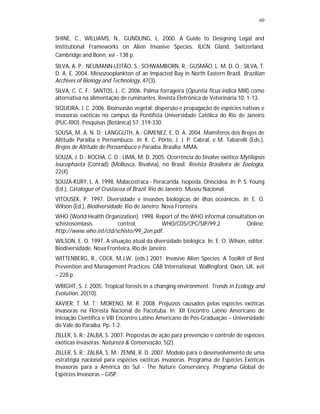 60
SHINE, C., WILLIAMS, N., GUNDLING, L. 2000. A Guide to Designing Legal and
Institutional Frameworks on Alien Invasive Species. IUCN Gland, Switzerland,
Cambridge and Bonn, xvi - 138 p.
SILVA, A. P.; NEUMANN-LEITÃO, S.; SCHWAMBORN, R.; GUSMÃO, L. M. D. O.; SILVA, T.
D. A. E. 2004. Mesozooplankton of an Impacted Bay in North Eastern Brazil. Brazilian
Archives of Biology and Technology, 47(3).
SILVA, C. C. F.; SANTOS, L. C. 2006. Palma forrageira (Opuntia ficus-indica Mill) como
alternativa na alimentação de ruminantes. Revista Eletrônica de Veterinária 10: 1-13.
SIQUEIRA, J. C. 2006. Bioinvasão vegetal: dispersão e propagação de espécies nativas e
invasoras exóticas no campus da Pontifícia Universidade Católica do Rio de Janeiro
(PUC-RIO). Pesquisas (Botânica) 57: 319-330.
SOUSA, M. A. N. D.; LANGGUTH, A.; GIMENEZ, E. D. A. 2004. Mamíferos dos Brejos de
Altitude Paraíba e Pernambuco. In: K. C. Pôrto, J. J. P. Cabral, e M. Tabarelli (Eds.),
Brejos de Altitude de Pernambuco e Paraíba. Brasília: MMA.
SOUZA, J. D.; ROCHA, C. D.; LIMA, M. D. 2005. Ocorrência do bivalve exótico Mytilopsis
leucophaeta (Conrad) (Mollusca, Bivalvia), no Brasil. Revista Brasileira de Zoologia,
22(4).
SOUZA-KURY, L. A. 1998. Malacostraca - Peracarida. Isopoda. Oniscidea. In: P. S. Young
(Ed.), Catalogue of Crustacea of Brazil. Rio de Janeiro: Museu Nacional.
VITOUSEK, P. 1997. Diversidade e invasões biológicas de ilhas oceânicas. In: E. O.
Wilson (Ed.), Biodiversidade. Rio de Janeiro: Nova Fronteira.
WHO (World Health Organization). 1998. Report of the WHO informal consultation on
schistosomiasis control, WHO/CDS/CPC/SIP/99.2. Online:
http://www.who.int/ctd/schisto/99_2en.pdf.
WILSON, E. O. 1997. A situação atual da diversidade biológica. In: E. O. Wilson, editor.
Biodiversidade. Nova Fronteira, Rio de Janeiro.
WITTENBERG, R., COCK, M.J.W. (eds.) 2001. Invasive Alien Species: A Toolkit of Best
Prevention and Management Practices. CAB International, Wallingford, Oxon, UK, xvii
– 228 p.
WRIGHT, S. J. 2005. Tropical forests in a changing environment. Trends in Ecology and
Evolution, 20(10).
XAVIER, T. M. T.; MORENO, M. R. 2008. Prejuízos causados pelas espécies exóticas
invasoras na Floresta Nacional de Pacotuba. In: XII Encontro Latino Americano de
Iniciação Científica e VIII Encontro Latino Americano de Pós-Graduação – Universidade
do Vale do Paraíba. Pp. 1-2.
ZILLER, S. R.; ZALBA, S. 2007. Propostas de ação para prevenção e controle de espécies
exóticas invasoras. Natureza & Conservação, 5(2).
ZILLER, S. R.; ZALBA, S. M.; ZENNI, R. D. 2007. Modelo para o desenvolvimento de uma
estratégia nacional para espécies exóticas invasoras. Programa de Espécies Exóticas
Invasoras para a América do Sul - The Nature Conservancy. Programa Global de
Espécies Invasoras – GISP.
 