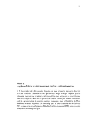 61
Anexo 1:
Legislação federal brasileira acerca de espécies exóticas invasoras
1. A Convenção sobre Diversidade Biológica, da qual o Brasil é signatário, Decreto
2519/88 e Decreto Legislativo 02/94, que em seu artigo 8h roga: “Impedir que se
introduza, controlar ou erradicar espécies exóticas que ameacem os ecossistemas,
habitats ou espécies.” Ressalte-se que as duas últimas convenções tiveram como tema
central a problemática de espécies exóticas invasoras e que o Ministério do Meio
Ambiente do Brasil hospedou um workshop para a América Latina em outubro de
2001, em parceria com o Programa Global de Espécies Invasoras (GISP), reconhecendo
a relevância do tema para o país.
 