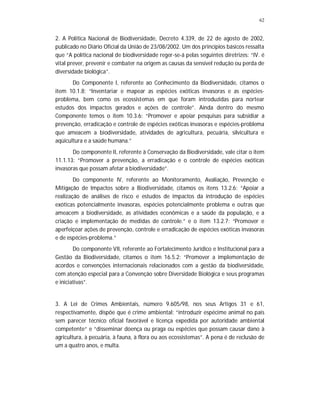 62
2. A Política Nacional de Biodiversidade, Decreto 4.339, de 22 de agosto de 2002,
publicado no Diário Oficial da União de 23/08/2002. Um dos princípios básicos ressalta
que “A política nacional de biodiversidade reger-se-á pelas seguintes diretrizes: “IV. é
vital prever, prevenir e combater na origem as causas da sensível redução ou perda de
diversidade biológica”.
Do Componente I, referente ao Conhecimento da Biodiversidade, citamos o
item 10.1.8: “Inventariar e mapear as espécies exóticas invasoras e as espécies-
problema, bem como os ecossistemas em que foram introduzidas para nortear
estudos dos impactos gerados e ações de controle”. Ainda dentro do mesmo
Componente temos o item 10.3.6: “Promover e apoiar pesquisas para subsidiar a
prevenção, erradicação e controle de espécies exóticas invasoras e espécies-problema
que ameacem a biodiversidade, atividades de agricultura, pecuária, silvicultura e
aqüicultura e a saúde humana.”
Do componente II, referente à Conservação da Biodiversidade, vale citar o item
11.1.13: “Promover a prevenção, a erradicação e o controle de espécies exóticas
invasoras que possam afetar a biodiversidade”.
Do componente IV, referente ao Monitoramento, Avaliação, Prevenção e
Mitigação de Impactos sobre a Biodiversidade, citamos os itens 13.2.6: “Apoiar a
realização de análises de risco e estudos de impactos da introdução de espécies
exóticas potencialmente invasoras, espécies potencialmente problema e outras que
ameacem a biodiversidade, as atividades econômicas e a saúde da população, e a
criação e implementação de medidas de controle.” e o item 13.2.7: “Promover e
aperfeiçoar ações de prevenção, controle e erradicação de espécies exóticas invasoras
e de espécies-problema.”
Do componente VII, referente ao Fortalecimento Jurídico e Institucional para a
Gestão da Biodiversidade, citamos o item 16.5.2: “Promover a implementação de
acordos e convenções internacionais relacionados com a gestão da biodiversidade,
com atenção especial para a Convenção sobre Diversidade Biológica e seus programas
e iniciativas”.
3. A Lei de Crimes Ambientais, número 9.605/98, nos seus Artigos 31 e 61,
respectivamente, dispõe que é crime ambiental: “introduzir espécime animal no país
sem parecer técnico oficial favorável e licença expedida por autoridade ambiental
competente“ e “disseminar doença ou praga ou espécies que possam causar dano à
agricultura, à pecuária, à fauna, à flora ou aos ecossistemas”. A pena é de reclusão de
um a quatro anos, e multa.
 
