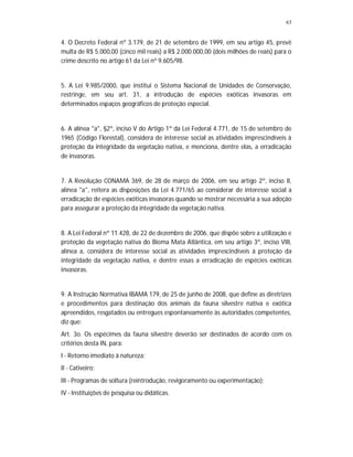 63
4. O Decreto Federal nº 3.179, de 21 de setembro de 1999, em seu artigo 45, prevê
multa de R$ 5.000,00 (cinco mil reais) a R$ 2.000.000,00 (dois milhões de reais) para o
crime descrito no artigo 61 da Lei nº 9.605/98.
5. A Lei 9.985/2000, que institui o Sistema Nacional de Unidades de Conservação,
restringe, em seu art. 31, a introdução de espécies exóticas invasoras em
determinados espaços geográficos de proteção especial.
6. A alínea "a", §2º, inciso V do Artigo 1º da Lei Federal 4.771, de 15 de setembro de
1965 (Código Florestal), considera de interesse social as atividades imprescindíveis à
proteção da integridade da vegetação nativa, e menciona, dentre elas, a erradicação
de invasoras.
7. A Resolução CONAMA 369, de 28 de março de 2006, em seu artigo 2º, inciso II,
alínea "a", reitera as disposições da Lei 4.771/65 ao considerar de interesse social a
erradicação de espécies exóticas invasoras quando se mostrar necessária a sua adoção
para assegurar a proteção da integridade da vegetação nativa.
8. A Lei Federal nº 11.428, de 22 de dezembro de 2006, que dispõe sobre a utilização e
proteção da vegetação nativa do Bioma Mata Atlântica, em seu artigo 3º, inciso VIII,
alínea a, considera de interesse social as atividades imprescindíveis à proteção da
integridade da vegetação nativa, e dentre essas a erradicação de espécies exóticas
invasoras.
9. A Instrução Normativa IBAMA 179, de 25 de junho de 2008, que define as diretrizes
e procedimentos para destinação dos animais da fauna silvestre nativa e exótica
apreendidos, resgatados ou entregues espontaneamente às autoridades competentes,
diz que:
Art. 3o. Os espécimes da fauna silvestre deverão ser destinados de acordo com os
critérios desta IN, para:
I - Retorno imediato à natureza;
II - Cativeiro;
III - Programas de soltura (reintrodução, revigoramento ou experimentação);
IV - Instituições de pesquisa ou didáticas.
 