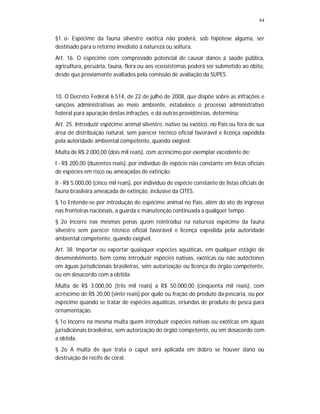 64
§1 o- Espécime da fauna silvestre exótica não poderá, sob hipótese alguma, ser
destinado para o retorno imediato à natureza ou soltura.
Art. 16. O espécime com comprovado potencial de causar danos à saúde pública,
agricultura, pecuária, fauna, flora ou aos ecossistemas poderá ser submetido ao óbito,
desde que previamente avaliados pela comissão de avaliação da SUPES.
10. O Decreto Federal 6.514, de 22 de julho de 2008, que dispõe sobre as infrações e
sanções administrativas ao meio ambiente, estabelece o processo administrativo
federal para apuração destas infrações, e dá outras providências, determina:
Art. 25. Introduzir espécime animal silvestre, nativo ou exótico, no País ou fora de sua
área de distribuição natural, sem parecer técnico oficial favorável e licença expedida
pela autoridade ambiental competente, quando exigível:
Multa de R$ 2.000,00 (dois mil reais), com acréscimo por exemplar excedente de:
I - R$ 200,00 (duzentos reais), por indivíduo de espécie não constante em listas oficiais
de espécies em risco ou ameaçadas de extinção;
II - R$ 5.000,00 (cinco mil reais), por indivíduo de espécie constante de listas oficiais de
fauna brasileira ameaçada de extinção, inclusive da CITES.
§ 1o Entende-se por introdução de espécime animal no País, além do ato de ingresso
nas fronteiras nacionais, a guarda e manutenção continuada a qualquer tempo.
§ 2o Incorre nas mesmas penas quem reintroduz na natureza espécime da fauna
silvestre sem parecer técnico oficial favorável e licença expedida pela autoridade
ambiental competente, quando exigível.
Art. 38. Importar ou exportar quaisquer espécies aquáticas, em qualquer estágio de
desenvolvimento, bem como introduzir espécies nativas, exóticas ou não autóctones
em águas jurisdicionais brasileiras, sem autorização ou licença do órgão competente,
ou em desacordo com a obtida:
Multa de R$ 3.000,00 (três mil reais) a R$ 50.000,00 (cinqüenta mil reais), com
acréscimo de R$ 20,00 (vinte reais) por quilo ou fração do produto da pescaria, ou por
espécime quando se tratar de espécies aquáticas, oriundas de produto de pesca para
ornamentação.
§ 1o Incorre na mesma multa quem introduzir espécies nativas ou exóticas em águas
jurisdicionais brasileiras, sem autorização do órgão competente, ou em desacordo com
a obtida.
§ 2o A multa de que trata o caput será aplicada em dobro se houver dano ou
destruição de recife de coral.
 
