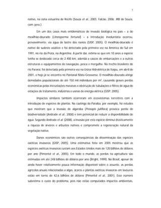 7
nativo, na zona estuarina de Recife (Souza et al., 2005; Falcão, 2006; JRB de Souza,
com. pess.).
Em um dos casos mais emblemáticos de invasão biológica no país – a do
mexilhão-dourado (Limnoperma fortunei) – a introdução involuntária ocorreu,
provavelmente, via água de lastro dos navios (GISP, 2005). O mexilhão-dourado é
nativo do sudeste asiático e foi detectado pela primeira vez na América do Sul em
1991, no rio da Prata, na Argentina. A partir daí, estima-se que em 10 anos a espécie
tenha se deslocado cerca de 2.400 km, aderida a cascos de embarcações e a outras
estruturas e equipamentos de navegação, pesca e mergulho. No trecho brasileiro do
rio Paraná, foi detectada pela primeira vez na Usina Hidrelétrica de Itaipu, em abril de
2001, e hoje já se encontra no Pantanal Mato-Grossense. O mexilhão-dourado atinge
densidades populacionais de até 150 mil indivíduos por m², causando graves perdas
econômicas pelas incrustações massivas e obstrução de tubulações e filtros de água de
estações de tratamento, indústrias e usinas de energia elétrica (GISP, 2005).
Impactos similares também ocorreram em ecossistemas terrestres com a
introdução de espécies de plantas. Na caatinga da Paraíba, por exemplo, há estudos
que mostram que a invasão de algaroba (Prosopis juliflora) provoca perda de
biodiversidade (Andrade et al., 2008) e tem potencial de reduzir a disponibilidade de
água. Segundo Andrade et al. (2008), a invasão por esta espécie diminui drasticamente
a riqueza de árvores e arbustos nativos e compromete a regeneração natural da
vegetação nativa.
Danos econômicos são outras conseqüências da disseminação das espécies
exóticas invasoras (GISP, 2005). Uma estimativa feita em 2005 mostrou que as
espécies exóticas invasoras custam aos Estados Unidos mais de 120 bilhões de dólares
por ano (Pimentel et al., 2005). Em todo o mundo, as perdas na agricultura são
estimadas em até 248 bilhões de dólares por ano (Bright, 1999). No Brasil, apesar de
ainda haver relativamente pouca informação disponível sobre o assunto, as perdas
agrícolas anuais relacionadas a algas, ácaros e plantas exóticas invasoras em lavouras
estão em torno de 42,6 bilhões de dólares (Pimentel et al., 2001). Esse número
subestima o custo do problema, pois não estão computados impactos ambientais,
 