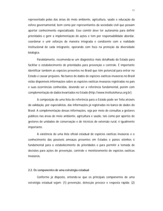 11


representado pelas das áreas de meio ambiente, agricultura, saúde e educação da
esfera governamental, bem como por representantes da sociedade civil que possam
aportar conhecimento especializado. Esse comitê deve ter autonomia para definir
prioridades e gerir a implementação de ações e tem por responsabilidade abordar,
coordenar e unir esforços de maneira integrada e condizente com a realidade
institucional de cada integrante, operando com foco na proteção da diversidade
biológica.

       Paralelamente, recomenda-se um diagnóstico mais detalhado do Estado para
facilitar o estabelecimento de prioridades para prevenção e controle. É importante
identificar também as espécies presentes no Brasil que têm potencial para entrar no
Estado e causar prejuízos. No banco de dados de espécies exóticas invasoras no Brasil
estão disponíveis informações sobre as espécies exóticas invasoras registradas no país
e suas ocorrências conhecidas, devendo ser a referência fundamental, porém com
complementação de dados levantados no Estado (http://www.institutohorus.org.br).

       A composição de uma lista de referência para o Estado pode ser feita através
da validação, por especialistas, das informações já registradas no banco de dados do
Brasil. A complementação dessas informações, seja por meio de consultas a gestores
públicos nas áreas de meio ambiente, agricultura e saúde, tais como por aportes de
gestores de unidades de conservação e de técnicos de extensão rural, é igualmente
importante.

       A existência de uma lista oficial estadual de espécies exóticas invasoras e o
conhecimento das possíveis ameaças presentes em Estados e países vizinhos é
fundamental para o estabelecimento de prioridades e para permitir a tomada de
decisões para ações de prevenção, controle e monitoramento de espécies exóticas
invasoras.



2.2. Os componentes de uma estratégia estadual

       Conforme já disposto, entende-se que os principais componentes de uma
estratégia estadual sejam: (1) prevenção, detecção precoce e resposta rápida; (2)
 