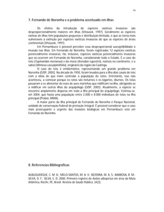 54


7. Fernando de Noronha e o problema acentuado em ilhas

        Os efeitos da introdução de espécies exóticas invasoras são
desproporcionalmente maiores em ilhas (Vitousek, 1997). Geralmente as espécies
nativas de ilhas têm populações pequenas e distribuição limitada, o que as torna mais
vulneráveis à extinção por espécies exóticas invasoras do que as espécies de áreas
continentais (Vitousek, 1997).
        Em Pernambuco é possível perceber essa desproporcional susceptibilidade à
invasão nas ilhas. Em Fernando de Noronha, foram registradas 12 espécies exóticas
potencialmente invasoras. Há, inclusive, espécies exóticas potencialmente invasoras
que só ocorrem em Fernando de Noronha, considerando todo o Estado. É o caso do
teiú (Tupinambis merianae) e do mocó (Kerodon rupestris), nativos no continente, e o
sabiá (Mimosa caesalpiniifolia), originário da região da Caatinga.
        O caso do teiú é emblemático, representando um grande problema em
Noronha (GISP, 2005). Na década de 1950, foram levados para a ilha dois casais de teiú
com a idéia de que iriam controlar a população de ratos. Entretanto, isso não
aconteceu, a começar porque os ratos são noturnos e os lagartos, diurnos. Os teiús
passaram a se alimentar de ovos de aves marinhas que nidificam na ilha, obrigando-as
a nidificar em outras ilhas do arquipélago (GISP, 2005). Atualmente, a espécie se
encontra amplamente dispersa em toda a ilha principal do arquipélago. Estimou-se,
em 2004, que havia uma população entre 2.000 e 8.000 indivíduos de teiús na ilha
principal (Probio, MMA).
        A maior parte da ilha principal de Fernando de Noronha é Parque Nacional,
unidade de conservação federal de proteção integral. É possível considerar que o caso
mais preocupante e urgente das invasões biológicas em Pernambuco está em
Fernando de Noronha.




8. Referencias Bibliográficas

ALBUQUERQUE, C. M. D.; MELO-SANTOS, M. A. V.; BEZERRA, M. A. S.; BARBOSA, R. M.;
SILVA, D. F.; SILVA, E. D. 2000. Primeiro registro de Aedes albopictus em área da Mata
Atlântica, Recife, PE, Brasil. Revista de Saúde Pública, 34(3).
 