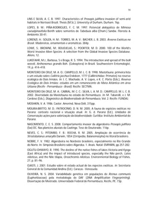 58


LINS E SILVA, A. C. B. 1997. Characteristics of Prosopis juliflora invasion of semi-arid
habitats in Norteast Brazil. Thesis (M.Sc.). University of Durham, Durham. 76p.
LOPES, B. M.; PIÑA-RODRIGUES, F. C. M. 1997. Potencial alelopático de Mimosa
caesalpinaefolia Benth sobre sementes de Tabebuia alba (Cham.) Sandw. Floresta &
Ambiente 30-41.
LORENZI, H.; SOUZA, H. M.; TORRES, M. A. V.; BACHER, L. B. 2003. Árvores Exóticas no
Brasil. Madereiras, ornamentais e aromáticas. 384p.
LOWE, S.; BROWNE, M.; BOUDJELAS, S.; POORTER, M. D. 2000. 100 of the World’s
Worst Invasive Alien Species: A selection from the Global Invasive Species Database.
Aliens, 12.
LUKEFAHR, M.J., Barbosa, S e Braga, R. S. 1994. The introduction and spread of the boll
weevil, Anthonomus grandis Boh. (Coleoptera) in Brazil. Southwestern Entomologist,
19, p. 414–418.
MONTEIRO DA CRUZ, M. A. O.; CAMPELLO, M. L. C. B. 1998. Mastofauna: primeira lista
e um estudo sobre Callitrix jacchus Erxleben, 1777 (Callitrichidae: Primates) na reserva
ecológica de Dois Irmãos. In: I. C. Machado, A. V. Lopes, e K. C. Pôrto (Eds.), Reserva
Ecológica de Dois Irmãos: estudos em um remanescente de Mata Atlântica em área
Urbana (Recife - Pernambuco - Brasil). Recife: SECTMA.
MONTEIRO DA CRUZ, M. A.; CABRAL, M. C. C.; SILVA, L. A. M. D.; CAMPELLO, M. L. C. B.
2002. Diversidade da Mastofauna no estado de Pernambuco. In: M. Tabarelli, e J. M.
Cardoso (Eds.), Diagnóstico da Biodiversidade de Pernambuco, Vol. 2. Recife: FUNDAJ.
MOSHKIN, V. A. 1986. Castor. Amerind, Nova Déli, 315pp.
MOURA-BRITTO, M. D.; PATROCÍNIO, D. N. M. 2005. A fauna de espécies exóticas no
Paraná: contexto nacional e situação atual. In: G. d. Paraná (Ed.), Unidades de
Conservação ações para valorização da biodiversidade. Curitiba: Instituto Ambiental do
Paraná.
NASCIMENTO, C. E. S. 2008. Comportamento invasor da algarobeira Prosopis juliflora
(Sw) DC. Nas planícies aluviais da Caatinga. Tese de Doutorado. 116p.
NEVES, C. S.; PITOMBO, F. B.; ROCHA, R. M. 2005. Ampliação de ocorrência de
Striatobalanus amaryllis Darwin, 1854 (Cirripedia, Balanomorpha) no litoral brasileiro.
NOBRE, F. V. 1982. Algarobeira no Nordeste brasileiro, especialmente no Rio Grande
do Norte. In: Simpósio Brasileiro sobre Algaroba. 1. Anais. Natal: EMPARN, pp 257-282.
OGUTU-OHWAYO, R. 1990. The decline of the native fishes of lakes Victoria and Kyoga
(East Africa) and the impact of introduced species, especially the Nile perch, Lates
niloticus, and the Nile tilapia, Oreochromis niloticus. Environmental Biology of Fishes,
27, p. 81–96.
OJASTI, J. 2001. Estudio sobre el estado actual de las especies exóticas. In: Secretaría
General de la Comunidad Andina (Ed.). Caracas - Venezuela.
OLIVEIRA, N. S. 2004. Variabilidade genética em populações de Ricinus communis
(Euphorbiaceae) pela metodologia de DAF (DNA Amplification Fingerprinting).
Dissertação de Mestrado. Universidade Federal de Pernambuco, Recife, PE. 73p.
 