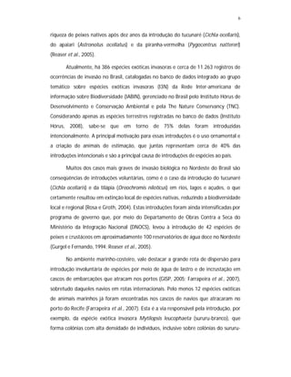 6


riqueza de peixes nativos após dez anos da introdução do tucunaré (Cichla ocellaris),
do apaiari (Astronotus ocellatus) e da piranha-vermelha (Pygocentrus nattereri)
(Reaser et al., 2005).

       Atualmente, há 386 espécies exóticas invasoras e cerca de 11.263 registros de
ocorrências de invasão no Brasil, catalogadas no banco de dados integrado ao grupo
temático sobre espécies exóticas invasoras (I3N) da Rede Inter-americana de
informação sobre Biodiversidade (IABIN), gerenciado no Brasil pelo Instituto Hórus de
Desenvolvimento e Conservação Ambiental e pela The Nature Conservancy (TNC).
Considerando apenas as espécies terrestres registradas no banco de dados (Instituto
Hórus, 2008), sabe-se que em torno de 75% delas foram introduzidas
intencionalmente. A principal motivação para essas introduções é o uso ornamental e
a criação de animais de estimação, que juntas representam cerca de 40% das
introduções intencionais e são a principal causa de introduções de espécies ao país.

       Muitos dos casos mais graves de invasão biológica no Nordeste do Brasil são
conseqüências de introduções voluntárias, como é o caso da introdução do tucunaré
(Cichla ocellaris) e da tilápia (Oreochromis niloticus) em rios, lagos e açudes, o que
certamente resultou em extinção local de espécies nativas, reduzindo a biodiversidade
local e regional (Rosa e Groth, 2004). Estas introduções foram ainda intensificadas por
programa de governo que, por meio do Departamento de Obras Contra a Seca do
Ministério da Integração Nacional (DNOCS), levou à introdução de 42 espécies de
peixes e crustáceos em aproximadamente 100 reservatórios de água doce no Nordeste
(Gurgel e Fernando, 1994; Reaser et al., 2005).

       No ambiente marinho-costeiro, vale destacar a grande rota de dispersão para
introdução involuntária de espécies por meio de água de lastro e de incrustação em
cascos de embarcações que atracam nos portos (GISP, 2005; Farrapeira et al., 2007),
sobretudo daqueles navios em rotas internacionais. Pelo menos 12 espécies exóticas
de animais marinhos já foram encontradas nos cascos de navios que atracaram no
porto do Recife (Farrapeira et al., 2007). Esta é a via responsável pela introdução, por
exemplo, da espécie exótica invasora Mytilopsis leucophaeta (sururu-branco), que
forma colônias com alta densidade de indivíduos, inclusive sobre colônias do sururu-
 