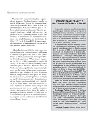 12   DOSSIÊ ABORTO – MORTES PREVENÍVEIS E EVITÁVEIS




        O debate sobre a descriminalização e a legaliza-
     ção do aborto no Brasil ganhou novo impulso no               JORNADAS BRASILEIRAS PELO
     fim de 2004 com a decisão do governo federal,             DIREITO AO ABORTO LEGAL E SEGURO
     anunciada pela Ministra Nilcéa Freire, da SPM (Se-
     cretaria Especial de Políticas Públicas para as Mu-
                                                                   As Jornadas Brasileiras pelo Direito ao Aborto
     lheres), de constituir uma Comissão Tripartite (go-
                                                               Legal e Seguro objetivam estimular e organizar a
     verno, legislativo e sociedade civil) para rever a le-    mobilização nacional pelo direito ao aborto legal e
     gislação restritiva e punitiva pertinente ao tema. Isso   seguro; apoiar projetos de lei que ampliem os per-
     evidencia o cumprimento do compromisso assu-              missivos legais para o aborto; contrapor-se aos pro-
     mido pelo Estado brasileiro nas Conferências do           jetos de lei que representem retrocessos; ampliar o
     Cairo (1994) e de Beijing (1995) de garantir aten-        leque de aliad@s para a descriminalização/legaliza-
                                                               ção do aborto; e promover o debate.
     ção humanizada ao aborto inseguro e rever as leis
                                                                   As Jornadas foram definidas, enquanto articula-
     que punem o aborto “provocado”.                           ção específica pelo acesso ao aborto legal e seguro,
                                                               segundo a decisão da mulher, em Brasília, nos dias
         A Rede Feminista de Saúde, há muitos anos, vem        5 e 6 de fevereiro de 2004, em reunião organizada e
     realizando estudos, pronunciamentos, publicações          coordenada pela Rede Feminista de Saúde e realiza-
     e cotidiana ação política no tema. Como contri-           da sob a coordenação metodológica do Instituto
                                                               Patrícia Galvão – Comunicação e Mídia (SP, SP). Par-
     buição ao debate, destacam-se as publicações “Dos-
                                                               ticiparam 28 organizações feministas de diferentes
     siê Aborto Inseguro”, de 1998, revisado e atualiza-       partes do País e as seguintes articulações políticas
     do em 2001, e os folhetos especiais veiculados há         em formato rede ou organizações de âmbito nacio-
     anos por ocasião do 28 de setembro – Dia pela Des-        nal: Articulação de Mulheres Brasileiras/AMB, Arti-
     criminalização do Aborto na América Latina e no           culação Nacional de ONGs de Mulheres Negras; Cam-
     Caribe. As referidas publicações traçam um amplo          panha 28 de Setembro – Ponto Focal do Brasil; Ca-
                                                               tólicas pelo Direito de Decidir-Brasil; CLADEM-Bra-
     panorama das muitas implicações do tema nos cam-
                                                               sil; Comissão de Cidadania e Reprodução/CCR; Rede
     pos político, ético, religioso e de saúde. Reafirmam      Nacional de Parteiras Tradicionais/RNPT; RedeLAC/
     também a importância da participação das mulhe-           Rede de Trabalhadoras Rurais da América Latina e
     res nessa discussão, que vem ganhando a atenção           do Caribe; Rede de Mulheres no Rádio; Rede Femi-
     do grande público, e denunciam a desigualdade dos         nista de Saúde; e União Brasileira de Mulheres/UBM.
     efeitos danosos da clandestinidade e da criminali-            A sede das Jornadas Brasileiras pelo Direito ao
                                                               Aborto Legal e Seguro é no Cunhã – Coletivo Femi-
     zação do aborto sobre a parte mais vulnerável de
                                                               nista, João Pessoa, Paraíba (Ponto Focal no Brasil
     nossa população: as mulheres pobres e negras, com         da Campanha 28 de Setembro pela Descriminaliza-
     pouco estudo, as mais jovens e aquelas com menor          ção do Aborto na América Latina e no Caribe).
     acesso à informação. Como frutos das análises e               Coordenação Política: Articulação de Mulheres
     preocupação da Rede Feminista de Saúde e de to-           Brasileiras/AMB, Articulação Nacional de ONGs de Mu-
     das as articulações políticas do feminismo brasilei-      lheres Negras, Católicas pelo Direito de Decidir-Bra-
                                                               sil, Cfemea, Comissão de Cidadania e Reprodução/
     ro, surgiram as Jornadas Brasileiras pelo Direito ao
                                                               CCR, Cunhã – Coletivo Feminista, Instituto Patrícia
     Aborto Legal e Seguro.                                    Galvão, Plataforma DhESC-Brasil, Rede Feminista de
                                                               Saúde, SOS Corpo – Instituto Feminista para a Demo-
                                                               cracia e Themis – Assessoria Jurídica e Estudos de
                                                               Gênero.
                                                                    Secretária Executiva: Gilberta Santos Soares
 