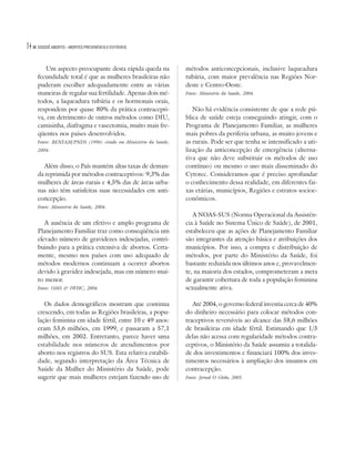 14   DOSSIÊ ABORTO – MORTES PREVENÍVEIS E EVITÁVEIS




        Um aspecto preocupante desta rápida queda na            métodos anticoncepcionais, inclusive laqueadura
     fecundidade total é que as mulheres brasileiras não        tubária, com maior prevalência nas Regiões Nor-
     puderam escolher adequadamente entre as várias             deste e Centro-Oeste.
     maneiras de regular sua fertilidade. Apenas dois mé-       Fonte: Ministério da Saúde, 2004.
     todos, a laqueadura tubária e os hormonais orais,
     respondem por quase 80% da prática contracepti-               Não há evidência consistente de que a rede pú-
     va, em detrimento de outros métodos como DIU,              blica de saúde esteja conseguindo atingir, com o
     camisinha, diafragma e vasectomia, muito mais fre-         Programa de Planejamento Familiar, as mulheres
     qüentes nos países desenvolvidos.                          mais pobres da periferia urbana, as muito jovens e
     Fonte: BENFAM/PNDS (1996) citado em Ministério da Saúde,   as rurais. Pode ser que tenha se intensificado a uti-
     2004.                                                      lização da anticoncepção de emergência (alterna-
                                                                tiva que não deve substituir os métodos de uso
       Além disso, o País mantém altas taxas de deman-          contínuo) ou mesmo o uso mais disseminado do
     da reprimida por métodos contraceptivos: 9,3% das          Cytotec. Consideramos que é preciso aprofundar
     mulheres de áreas rurais e 4,5% das de áreas urba-         o conhecimento dessa realidade, em diferentes fai-
     nas não têm satisfeitas suas necessidades em anti-         xas etárias, municípios, Regiões e estratos socioe-
     concepção.                                                 conômicos.
     Fonte: Ministério da Saúde, 2004.
                                                                   A NOAS-SUS (Norma Operacional da Assistên-
        A ausência de um efetivo e amplo programa de            cia à Saúde no Sistema Único de Saúde), de 2001,
     Planejamento Familiar traz como conseqüência um            estabeleceu que as ações de Planejamento Familiar
     elevado número de gravidezes indesejadas, contri-          são integrantes da atenção básica e atribuições dos
     buindo para a prática extensiva de abortos. Certa-         municípios. Por isso, a compra e distribuição de
     mente, mesmo nos países com uso adequado de                métodos, por parte do Ministério da Saúde, foi
     métodos modernos continuam a ocorrer abortos               bastante reduzida nos últimos anos e, provavelmen-
     devido à gravidez indesejada, mas em número mui-           te, na maioria dos estados, comprometeram a meta
     to menor.                                                  de garantir cobertura de toda a população feminina
     Fonte: OMS & IWHC, 2004.                                   sexualmente ativa.

        Os dados demográficos mostram que continua                 Até 2004, o governo federal investia cerca de 40%
     crescendo, em todas as Regiões brasileiras, a popu-        do dinheiro necessário para colocar métodos con-
     lação feminina em idade fértil, entre 10 e 49 anos:        traceptivos reversíveis ao alcance das 58,6 milhões
     eram 53,6 milhões, em 1999, e passaram a 57,1              de brasileiras em idade fértil. Estimando que 1/3
     milhões, em 2002. Entretanto, parece haver uma             delas não acessa com regularidade métodos contra-
     estabilidade nos números de atendimentos por               ceptivos, o Ministério da Saúde assumiu a totalida-
     aborto nos registros do SUS. Esta relativa estabili-       de dos investimentos e financiará 100% dos inves-
     dade, segundo interpretação da Área Técnica de             timentos necessários à ampliação dos insumos em
     Saúde da Mulher do Ministério da Saúde, pode               contracepção.
     sugerir que mais mulheres estejam fazendo uso de           Fonte: Jornal O Globo, 2005.
 
