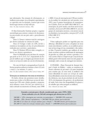 MORBIDADE E PROCEDIMENTOS HOSPITALARES   19

jam informados. Em situação de abortamento, as                        e 2002. A taxa de internações por CPA por residên-
mulheres nem sempre vão ao hospital, especialmente                    cia da mulher foi calculada por mil nascidos vivos
se a gravidez não era desejada, a menos que ocorra                    (NV), para 5 grupos homogêneos de municípios:
hemorragia intensa ou haja infecção.                                  em Curitiba, ficou em 8,88 CPA/1.000 N.V em    .;
Fonte: The Alan Guttmacher Institute, 1994.                           municípios de porte médio com bom nível socioe-
                                                                      conômico, ficou em 6,59 CPA/1.000 N.V nos três
                                                                                                                .;
   O Alan Guttmacher Institute propõe a seguinte                      grupos de municípios menores, com menor taxa de
metodologia para estimar o número de abortamen-                       escolaridade e/ou mais pobres, caiu para 2,57 a 1,28
tos provocados em um país onde o procedimento                         CPA/1.000 N.V   .
é ilegal:                                                             Fonte: Soares, 2004.
      Passo 1) Tomar o número total de curetagens
por aborto realizadas no sistema de saúde;                               Várias explicações podem ser sugeridas para essa
      Passo 2) Corrigir o dado em 12%, devido a                       diferença: dificuldade de acesso a hospitais em áreas
estatísticas incompletas em face de procedimentos                     rurais mais distantes e pobres, ou as mulheres procu-
realizados por convênio e particulares;                               ram serviços longe de sua comunidade e dão endere-
      Passo 3) Deduzir 25% do dado corrigido, re-                     ço falso. É possível, também, que mulheres de áreas
lativos aos abortos espontâneos;                                      rurais recorram a práticas tradicionais de interrupção
      Passo 4) Multiplicar por um fator de correção                   da gravidez ou, ainda, que aceitem a gravidez e a le-
que pode ser de 3, ou 5, ou 7, dependendo da fra-                     vem a termo. Pode-se comprovar que a taxa de fecun-
ção de mulheres que se imagina que deixam de pro-                     didade geral é efetivamente maior nos três grupos de
curar os serviços de saúde em caso de abortamento.                    município onde as taxas de curetagem são menores.

     No caso do Brasil, as pesquisadoras Corrêa &                       O PNAISM – Plano Nacional de Atenção Inte-
Freitas propõem utilizar no mínimo o fator 3,5 (três                  gral à Saúde da Mulher – utiliza as estatísticas de
e meio) e, no máximo, 5 (cinco).                                      menor cobertura de pré-natal e de parto hospitalar
Fonte: The Alan Guttmacher Institute, 1994; Corrêa & Freitas, 1997.   para concluir que, na zona rural, as mulheres têm
                                                                      maior dificuldade de acesso aos serviços de saúde.
VARIAÇÃO DA MORBIDADE POR ZONA DE RESIDÊNCIA                          Essas dificuldades seriam decorrentes não só das gran-
   Os dados oficiais não permitem maior detalha-                      des distâncias, mas da precariedade da rede local do
mento para avaliar se há diferenças na taxa de inter-                 SUS e do despreparo dos gestores e de profissionais
nações por CPA entre cidades grandes e pequenas,                      de saúde, bem como das desigualdades de gênero e
áreas urbanas e rurais. Por isso, nos valemos de es-                  de trabalho que sobrecarregam as mulheres.
tudo realizado recentemente no Paraná, entre 1998                     Fonte: Ministério da Saúde, 2004.



                      Fazendo a correção para o Brasil, considerando que, entre 1999 e 2002,
                       foram realizadas cerca de 240 mil curetagens pós-aborto/ano no SUS:
       240.000     + 12% (curetagens por convênio ou particulares) = 268.800 CPA totais/ano
       268.800     – 25% (abortos espontâneos) = 201.600 CPA por aborto provocado/ano
       201.600     X 3,5 (fator de correção mínimo para o Brasil) = 705.600 abortos provocados/ano
       201.600     X 5 (fator de correção máximo para o Brasil) = 1.008.000 abortos provocados/ano
 